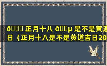 🐈 正月十八 🐵 是不是黄道吉日（正月十八是不是黄道吉日2024年）